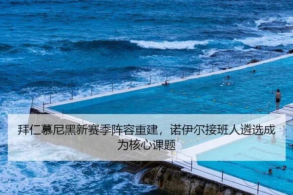 拜仁慕尼黑新赛季阵容重建，诺伊尔接班人遴选成为核心课题