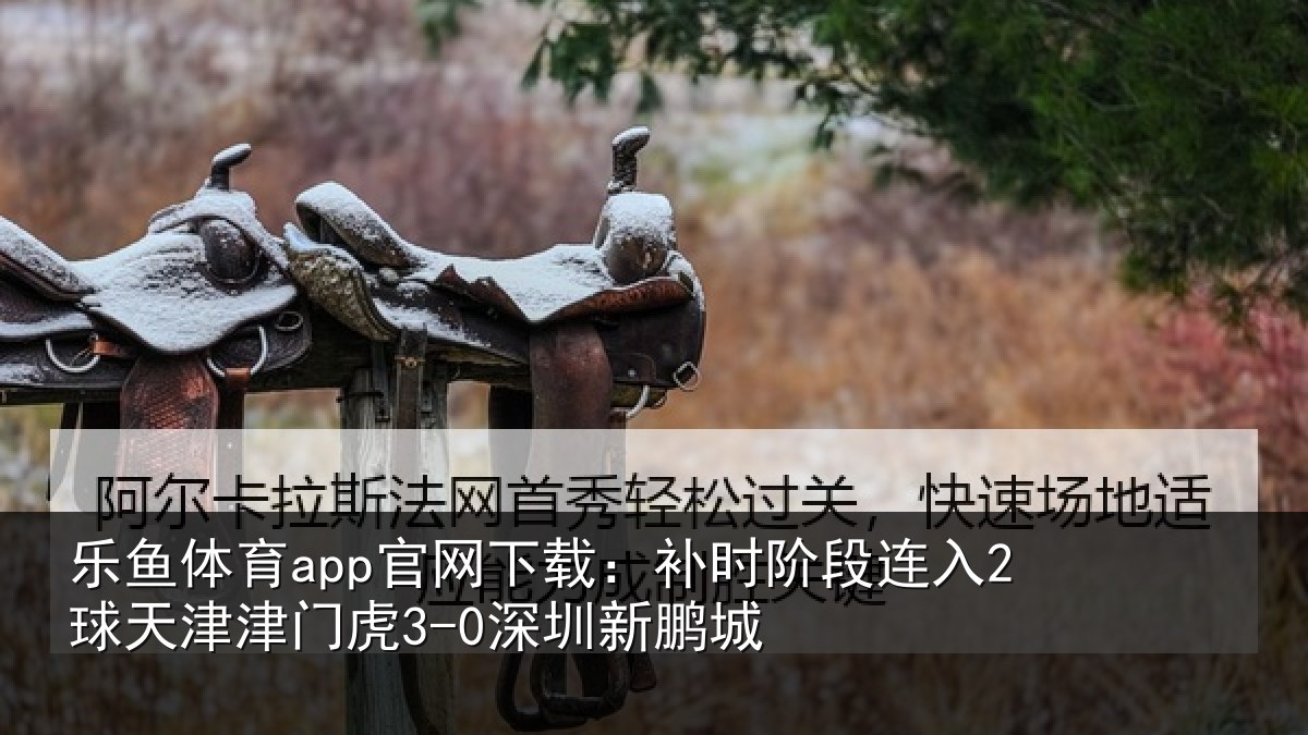 乐鱼体育app官网下载：补时阶段连入2球天津津门虎3-0深圳新鹏城