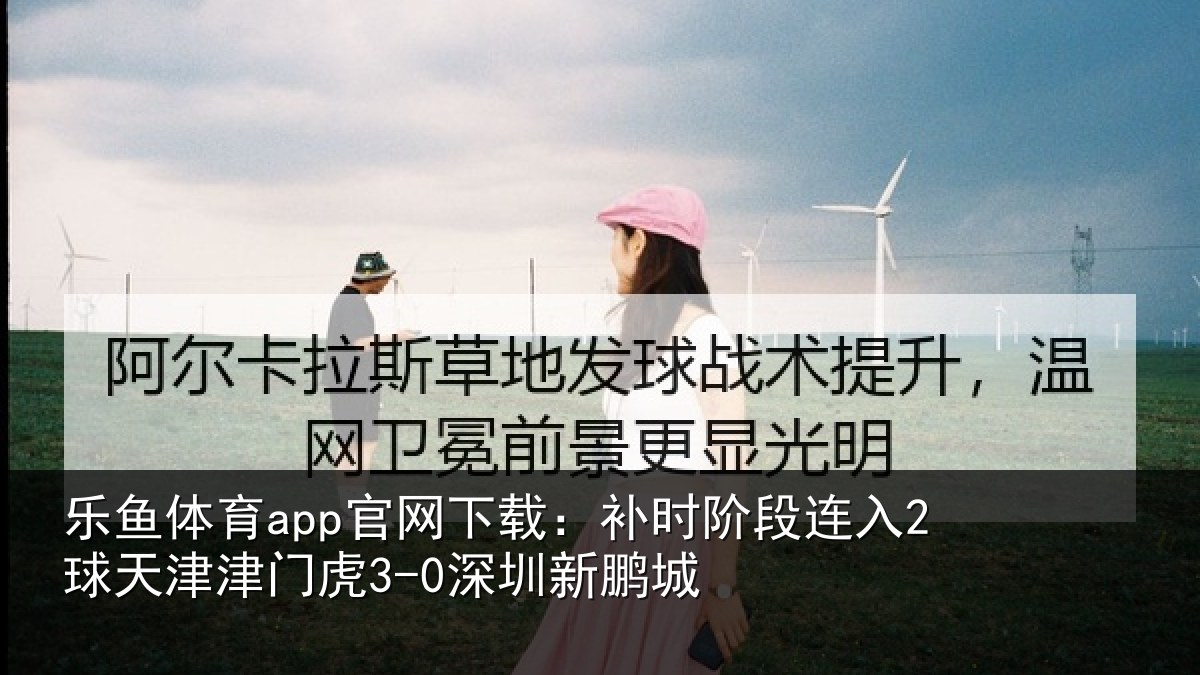 乐鱼体育app官网下载：补时阶段连入2球天津津门虎3-0深圳新鹏城