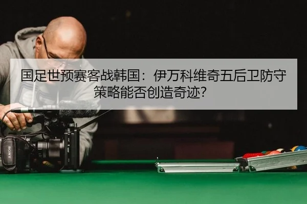 国足世预赛客战韩国：伊万科维奇五后卫防守策略能否创造奇迹？